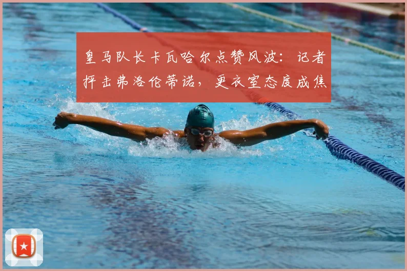 皇马队长卡瓦哈尔点赞风波：记者抨击弗洛伦蒂诺，更衣室态度成焦点