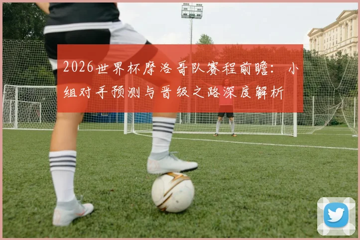 2026世界杯摩洛哥队赛程前瞻：小组对手预测与晋级之路深度解析