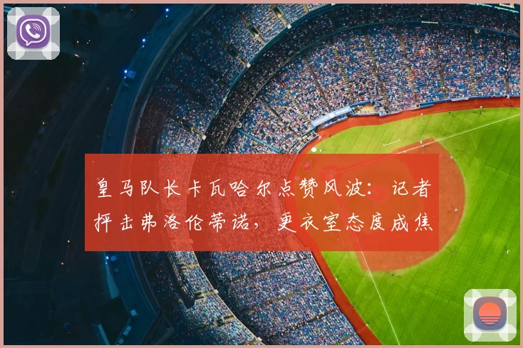 皇马队长卡瓦哈尔点赞风波：记者抨击弗洛伦蒂诺，更衣室态度成焦点