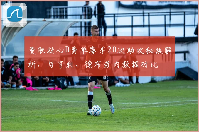 曼联核心B费单赛季20次助攻秘诀解析,与亨利、德布劳内数据对比