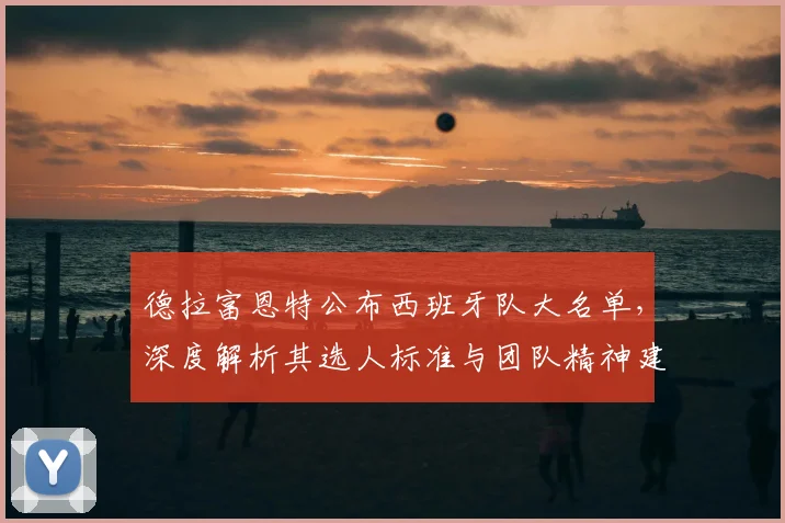 德拉富恩特公布西班牙队大名单，深度解析其选人标准与团队精神建设之道