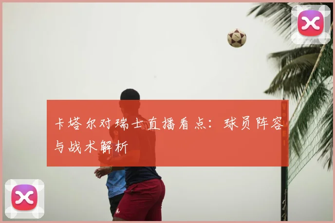 卡塔尔对瑞士直播看点：球员阵容与战术解析