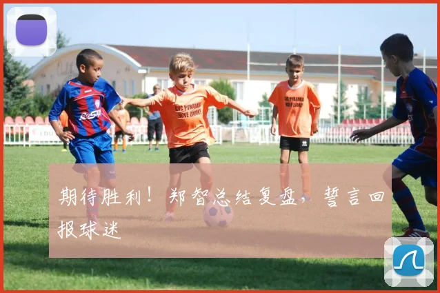 期待胜利！郑智总结复盘，誓言回报球迷