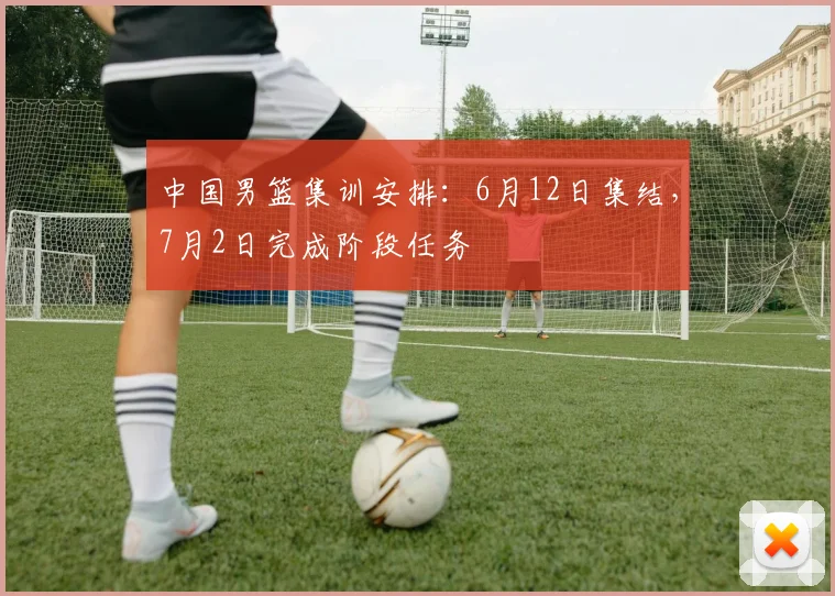 中国男篮集训安排：6月12日集结，7月2日完成阶段任务