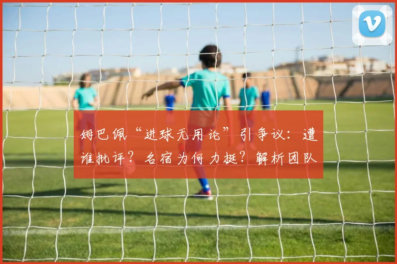 姆巴佩“进球无用论”引争议：遭谁批评？名宿为何力挺？解析团队责任如何划分