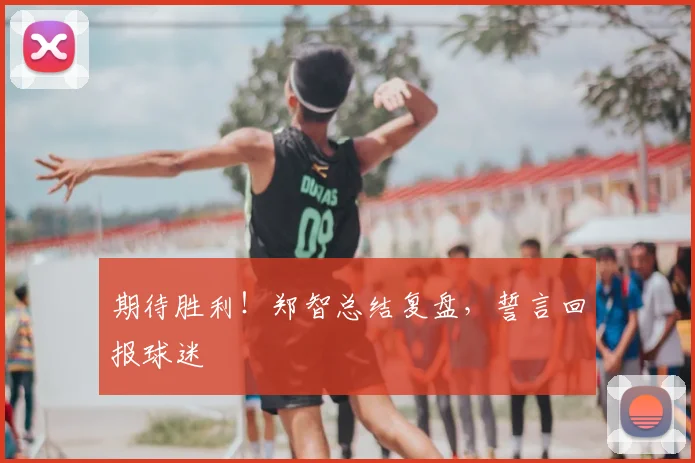期待胜利！郑智总结复盘，誓言回报球迷